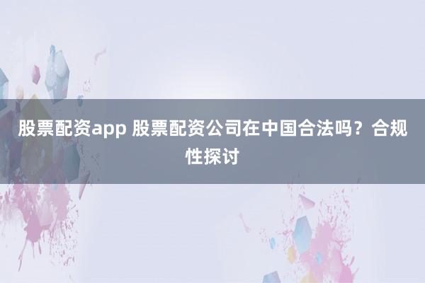 股票配资app 股票配资公司在中国合法吗？合规性探讨