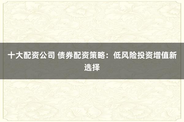 十大配资公司 债券配资策略：低风险投资增值新选择