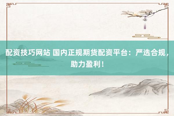 配资技巧网站 国内正规期货配资平台：严选合规，助力盈利！