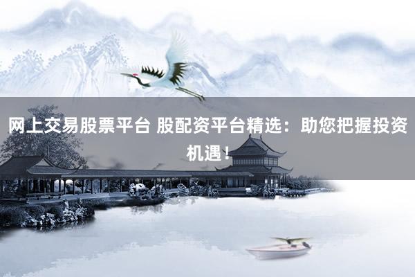 网上交易股票平台 股配资平台精选：助您把握投资机遇！