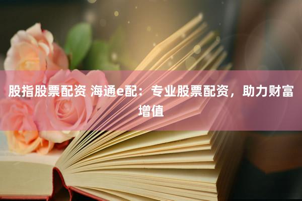 股指股票配资 海通e配：专业股票配资，助力财富增值