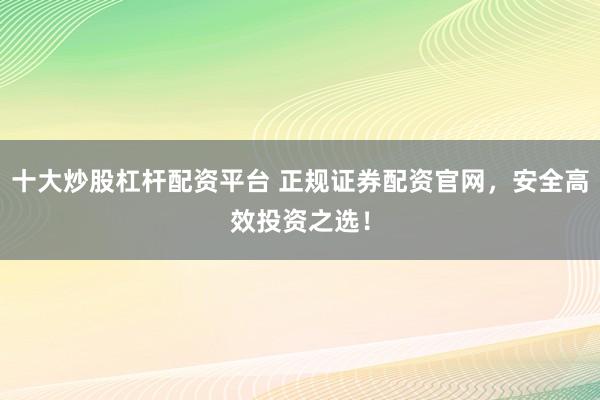 十大炒股杠杆配资平台 正规证券配资官网，安全高效投资之选！