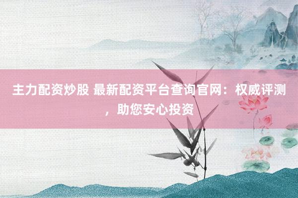 主力配资炒股 最新配资平台查询官网：权威评测，助您安心投资