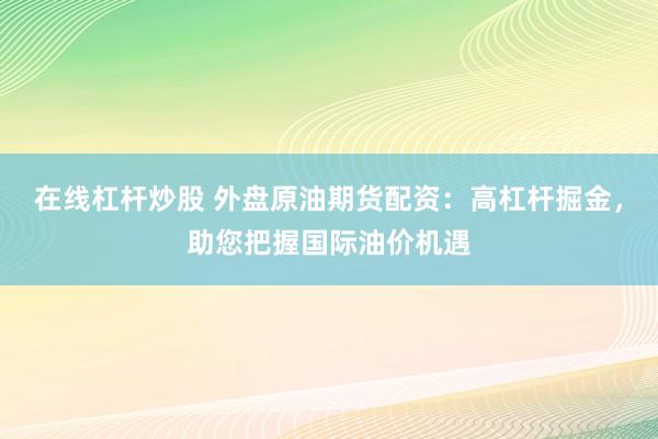 在线杠杆炒股 外盘原油期货配资：高杠杆掘金，助您把握国际油价机遇