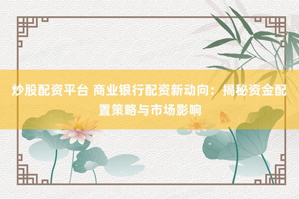 炒股配资平台 商业银行配资新动向：揭秘资金配置策略与市场影响