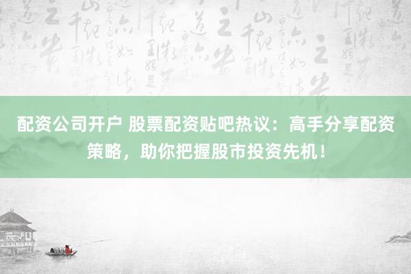 配资公司开户 股票配资贴吧热议：高手分享配资策略，助你把握股市投资先机！