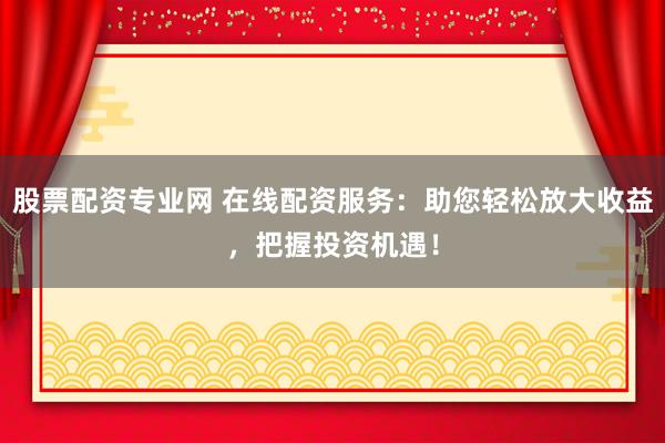 股票配资专业网 在线配资服务：助您轻松放大收益，把握投资机遇！