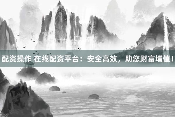 配资操作 在线配资平台：安全高效，助您财富增值！