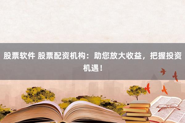 股票软件 股票配资机构：助您放大收益，把握投资机遇！