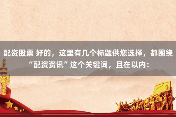 配资股票 好的，这里有几个标题供您选择，都围绕“配资资讯”这个关键词，且在以内：