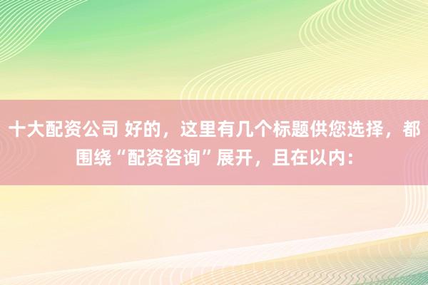 十大配资公司 好的，这里有几个标题供您选择，都围绕“配资咨询”展开，且在以内：