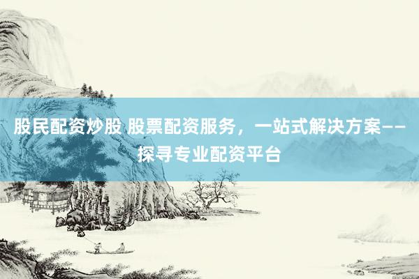 股民配资炒股 股票配资服务，一站式解决方案——探寻专业配资平台