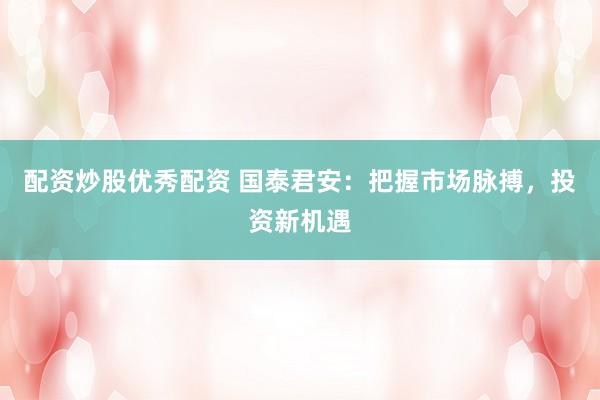 配资炒股优秀配资 国泰君安：把握市场脉搏，投资新机遇