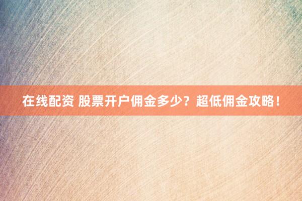 在线配资 股票开户佣金多少？超低佣金攻略！