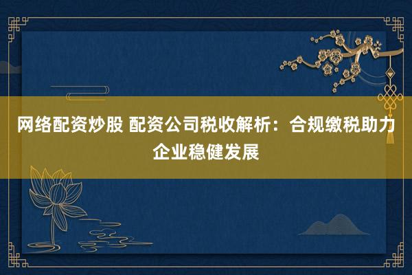 网络配资炒股 配资公司税收解析：合规缴税助力企业稳健发展