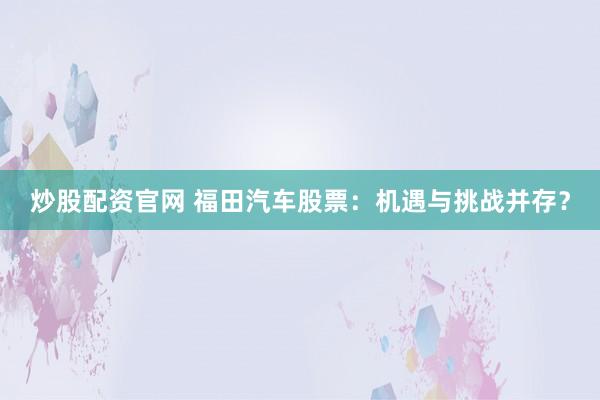 炒股配资官网 福田汽车股票：机遇与挑战并存？