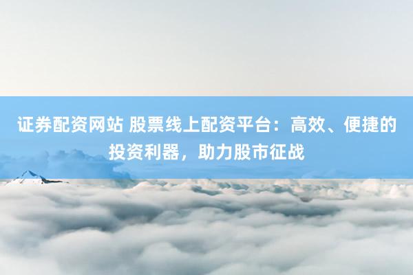 证券配资网站 股票线上配资平台：高效、便捷的投资利器，助力股市征战