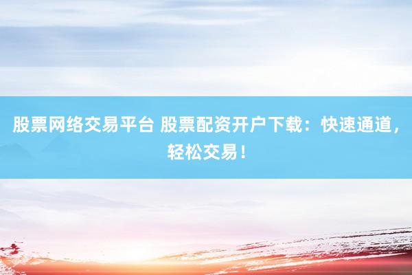股票网络交易平台 股票配资开户下载：快速通道，轻松交易！