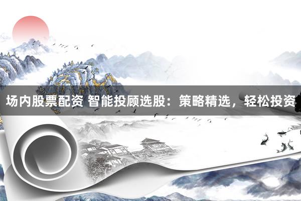 场内股票配资 智能投顾选股：策略精选，轻松投资