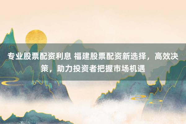 专业股票配资利息 福建股票配资新选择，高效决策，助力投资者把握市场机遇