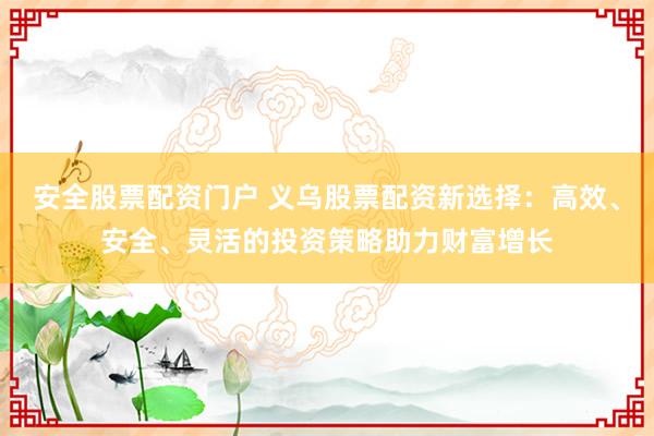 安全股票配资门户 义乌股票配资新选择：高效、安全、灵活的投资策略助力财富增长