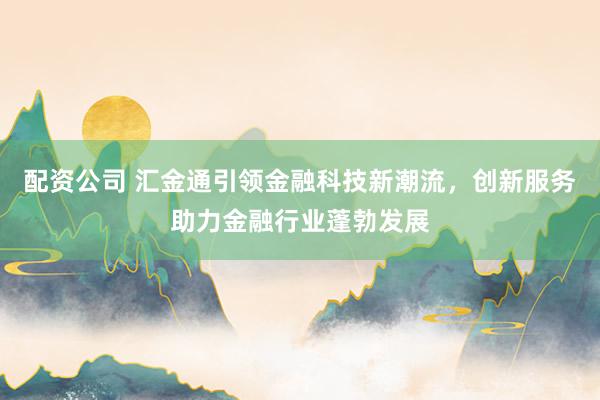 配资公司 汇金通引领金融科技新潮流，创新服务助力金融行业蓬勃发展
