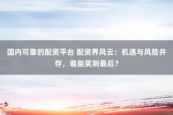 国内可靠的配资平台 配资界风云：机遇与风险并存，谁能笑到最后？