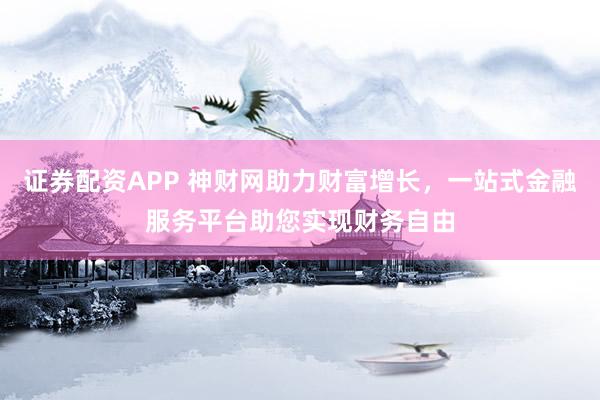 证券配资APP 神财网助力财富增长，一站式金融服务平台助您实现财务自由
