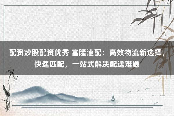 配资炒股配资优秀 富隆速配：高效物流新选择，快速匹配，一站式解决配送难题