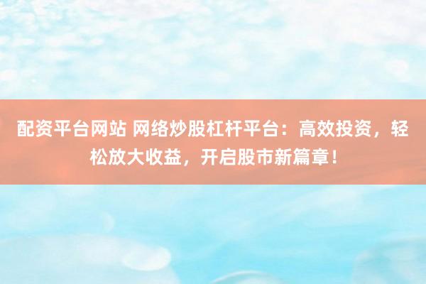 配资平台网站 网络炒股杠杆平台：高效投资，轻松放大收益，开启股市新篇章！