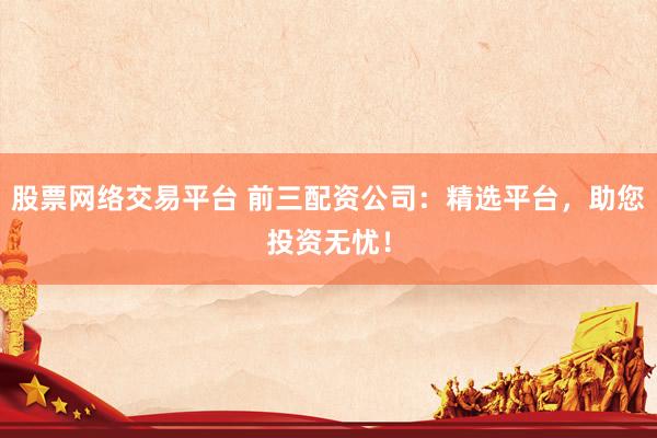 股票网络交易平台 前三配资公司：精选平台，助您投资无忧！