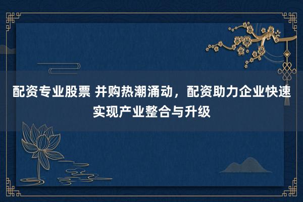 配资专业股票 并购热潮涌动，配资助力企业快速实现产业整合与升级