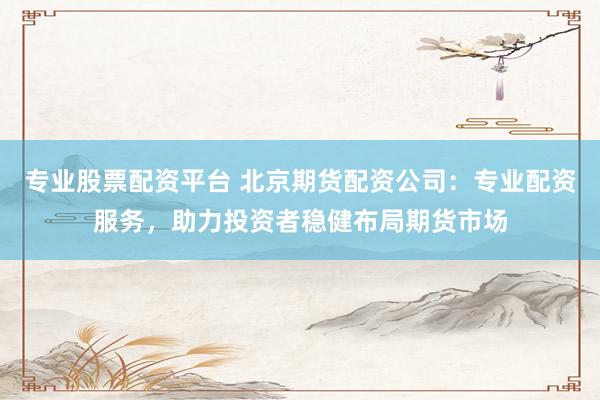 专业股票配资平台 北京期货配资公司：专业配资服务，助力投资者稳健布局期货市场