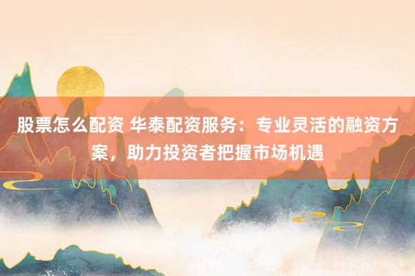 股票怎么配资 华泰配资服务：专业灵活的融资方案，助力投资者把握市场机遇