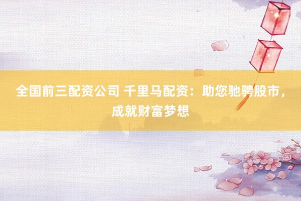 全国前三配资公司 千里马配资：助您驰骋股市，成就财富梦想