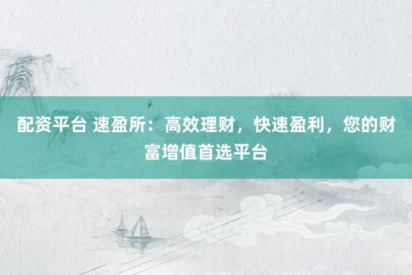 配资平台 速盈所：高效理财，快速盈利，您的财富增值首选平台