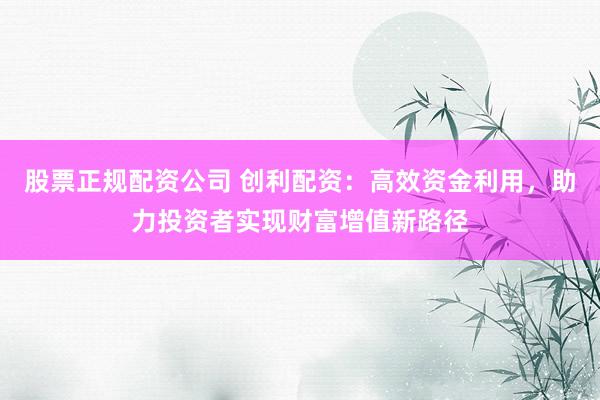 股票正规配资公司 创利配资：高效资金利用，助力投资者实现财富增值新路径
