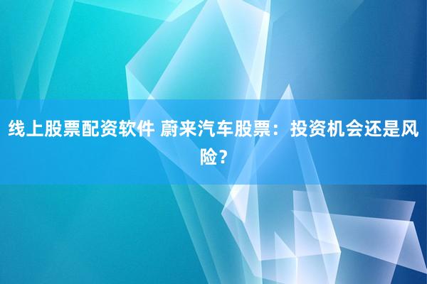 线上股票配资软件 蔚来汽车股票：投资机会还是风险？