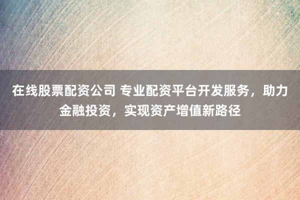 在线股票配资公司 专业配资平台开发服务，助力金融投资，实现资产增值新路径