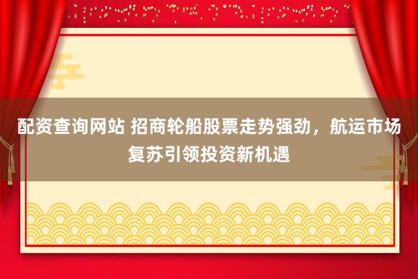 配资查询网站 招商轮船股票走势强劲，航运市场复苏引领投资新机遇