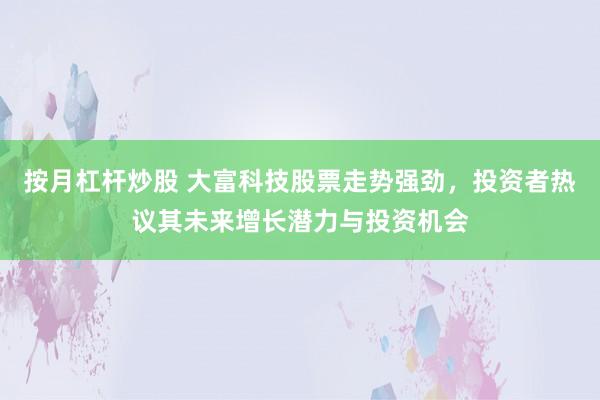 按月杠杆炒股 大富科技股票走势强劲，投资者热议其未来增长潜力与投资机会