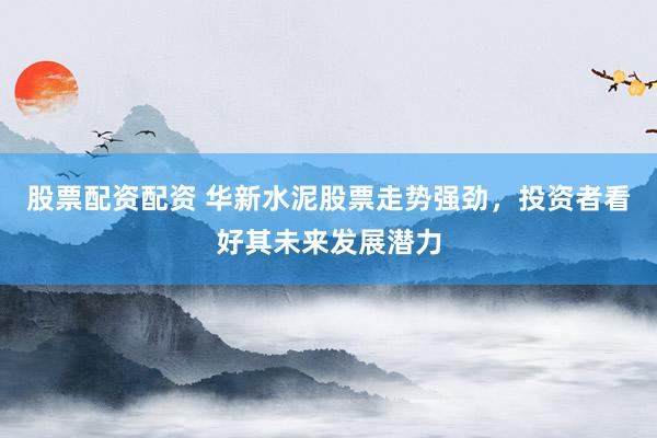股票配资配资 华新水泥股票走势强劲，投资者看好其未来发展潜力