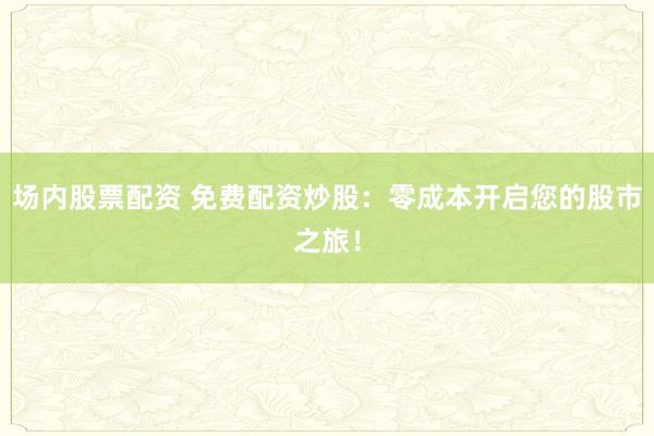 场内股票配资 免费配资炒股：零成本开启您的股市之旅！