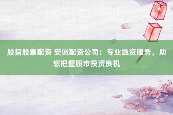 股指股票配资 安徽配资公司：专业融资服务，助您把握股市投资良机
