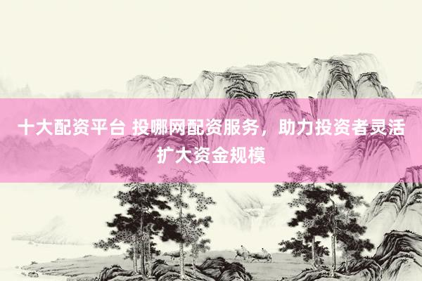 十大配资平台 投哪网配资服务，助力投资者灵活扩大资金规模