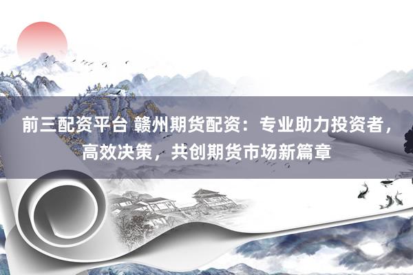 前三配资平台 赣州期货配资：专业助力投资者，高效决策，共创期货市场新篇章