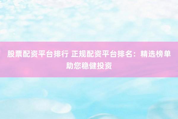 股票配资平台排行 正规配资平台排名：精选榜单助您稳健投资