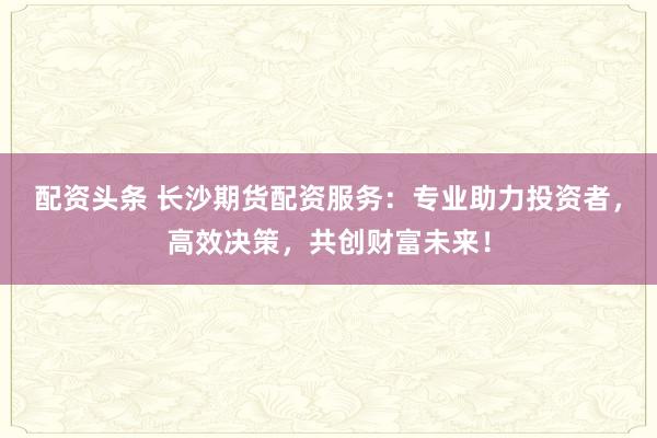 配资头条 长沙期货配资服务：专业助力投资者，高效决策，共创财富未来！