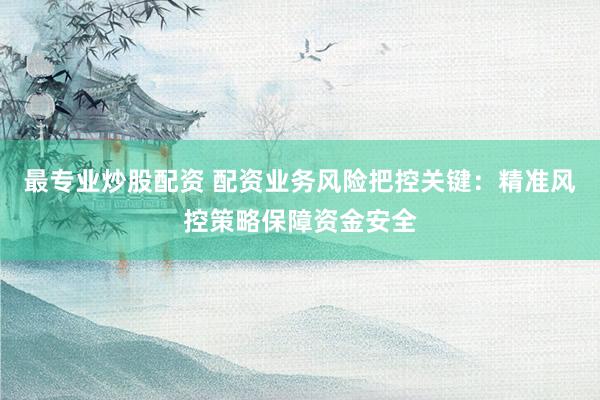 最专业炒股配资 配资业务风险把控关键：精准风控策略保障资金安全