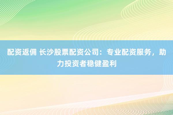 配资返佣 长沙股票配资公司：专业配资服务，助力投资者稳健盈利